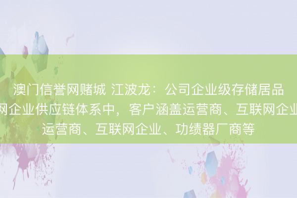 澳门信誉网赌城 江波龙：公司企业级存储居品已导入头部互联网企业供应链体系中，客户涵盖运营商、互联网企业、功绩器厂商等