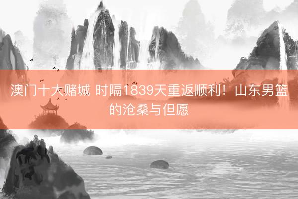 澳门十大赌城 时隔1839天重返顺利！山东男篮的沧桑与但愿