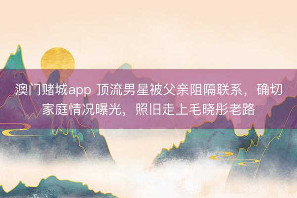 澳门赌城app 顶流男星被父亲阻隔联系，确切家庭情况曝光，照旧走上毛晓彤老路