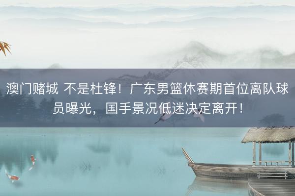 澳门赌城 不是杜锋！广东男篮休赛期首位离队球员曝光，国手景况低迷决定离开！