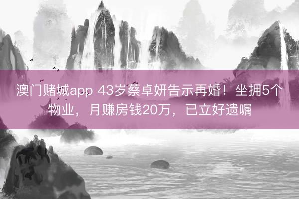 澳门赌城app 43岁蔡卓妍告示再婚！坐拥5个物业，月赚房钱20万，已立好遗嘱