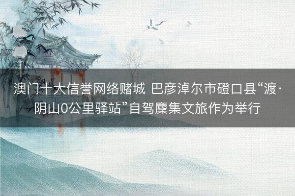 澳门十大信誉网络赌城 巴彦淖尔市磴口县“渡·阴山0公里驿站”自驾麇集文旅作为举行