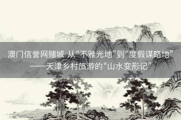 澳门信誉网赌城 从“不雅光地”到“度假谋略地”——天津乡村旅游的“山水变形记”