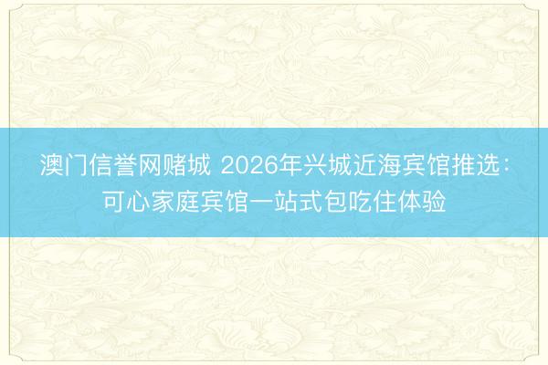 澳门信誉网赌城 2026年兴城近海宾馆推选：可心家庭宾馆一站式包吃住体验
