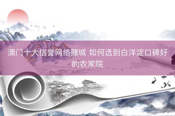 澳门十大信誉网络赌城 如何选到白洋淀口碑好的农家院