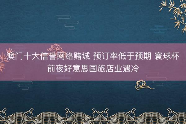 澳门十大信誉网络赌城 预订率低于预期 寰球杯前夜好意思国旅店业遇冷