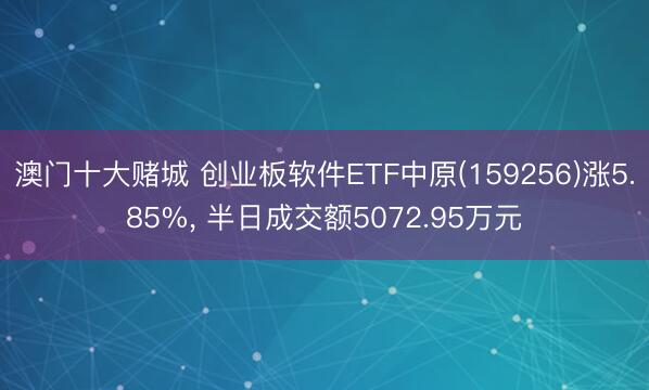 澳门十大赌城 创业板软件ETF中原(159256)涨5.85%， 半日成交额5072.95万元