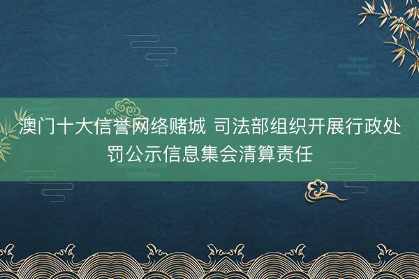 澳门十大信誉网络赌城 司法部组织开展行政处罚公示信息集会清算责任