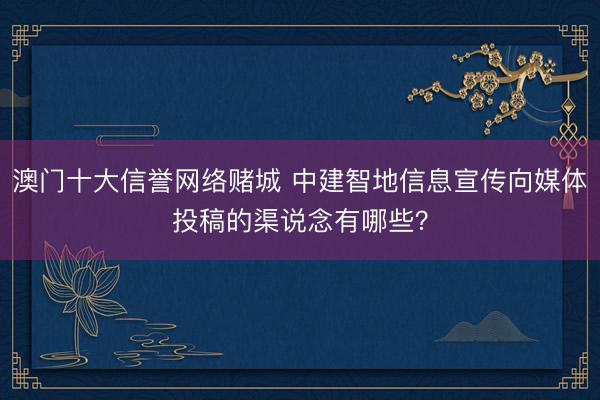 澳门十大信誉网络赌城 中建智地信息宣传向媒体投稿的渠说念有哪些？