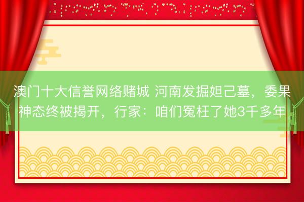 澳门十大信誉网络赌城 河南发掘妲己墓，委果神态终被揭开，行家：咱们冤枉了她3千多年