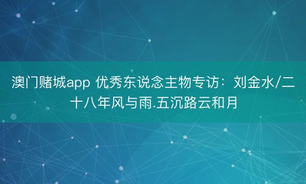 澳门赌城app 优秀东说念主物专访：刘金水/二十八年风与雨.五沉路云和月