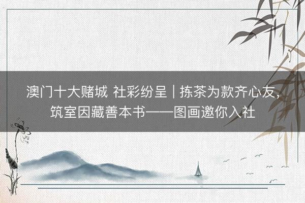 澳门十大赌城 社彩纷呈 | 拣茶为款齐心友，筑室因藏善本书——图画邀你入社