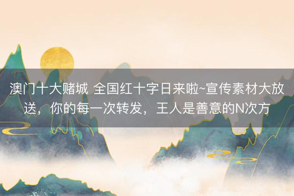 澳门十大赌城 全国红十字日来啦~宣传素材大放送，你的每一次转发，王人是善意的N次方