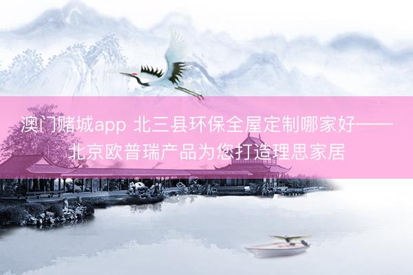 澳门赌城app 北三县环保全屋定制哪家好——北京欧普瑞产品为您打造理思家居