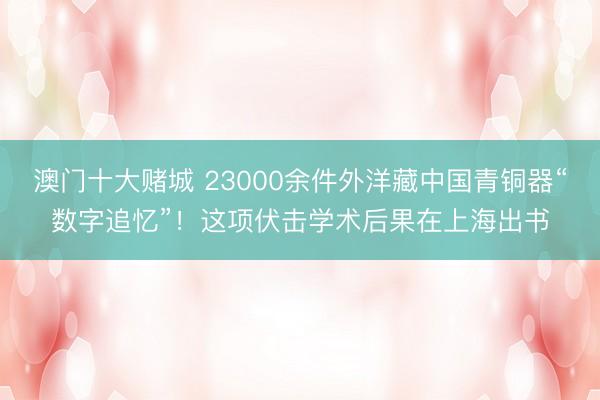 澳门十大赌城 23000余件外洋藏中国青铜器“数字追忆”！这项伏击学术后果在上海出书