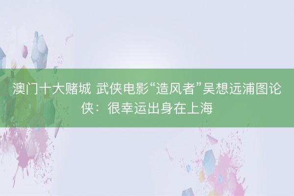 澳门十大赌城 武侠电影“造风者”吴想远浦图论侠：很幸运出身在上海
