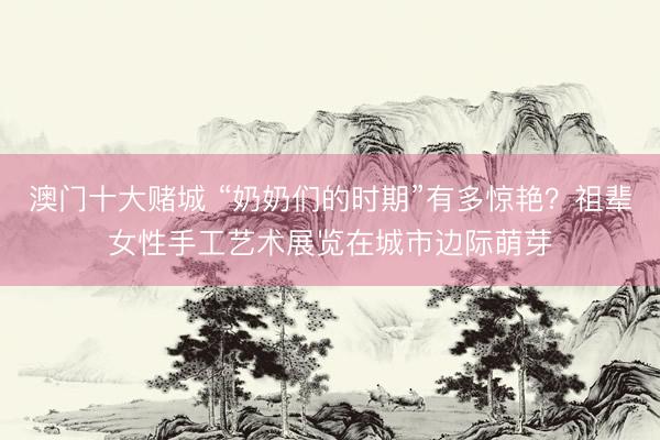 澳门十大赌城 “奶奶们的时期”有多惊艳？祖辈女性手工艺术展览在城市边际萌芽