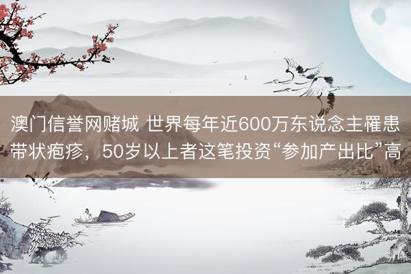 澳门信誉网赌城 世界每年近600万东说念主罹患带状疱疹，50岁以上者这笔投资“参加产出比”高