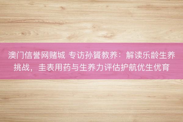 澳门信誉网赌城 专访孙贇教养：解读乐龄生养挑战，圭表用药与生养力评估护航优生优育