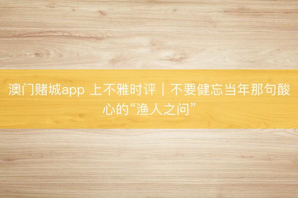 澳门赌城app 上不雅时评｜不要健忘当年那句酸心的“渔人之问”