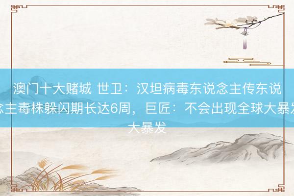 澳门十大赌城 世卫：汉坦病毒东说念主传东说念主毒株躲闪期长达6周，巨匠：不会出现全球大暴发
