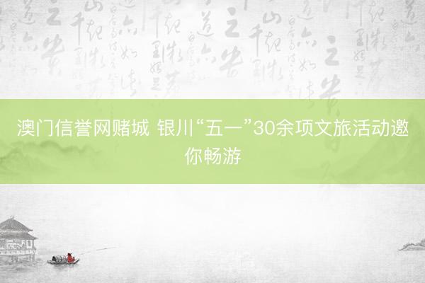 澳门信誉网赌城 银川“五一”30余项文旅活动邀你畅游