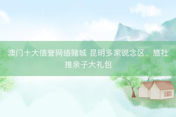 澳门十大信誉网络赌城 昆明多家说念区、旅社推亲子大礼包