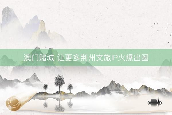澳门赌城 让更多荆州文旅IP火爆出圈
