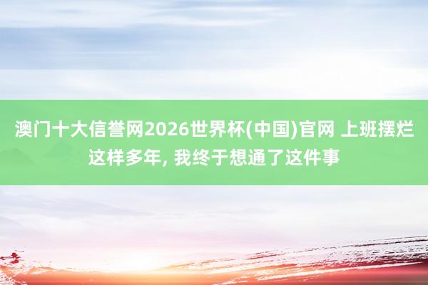 澳门十大信誉网2026世界杯(中国)官网 上班摆烂这样多年， 我终于想通了这件事
