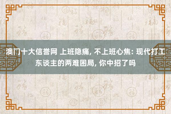 澳门十大信誉网 上班隐痛， 不上班心焦: 现代打工东谈主的两难困局， 你中招了吗