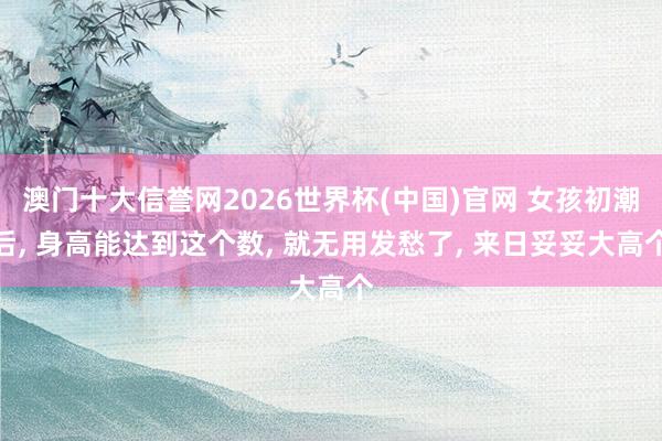 澳门十大信誉网2026世界杯(中国)官网 女孩初潮后， 身高能达到这个数， 就无用发愁了， 来日妥妥大高个