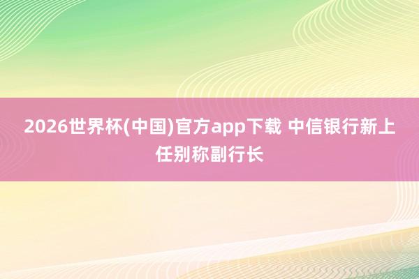 2026世界杯(中国)官方app下载 中信银行新上任别称副行长