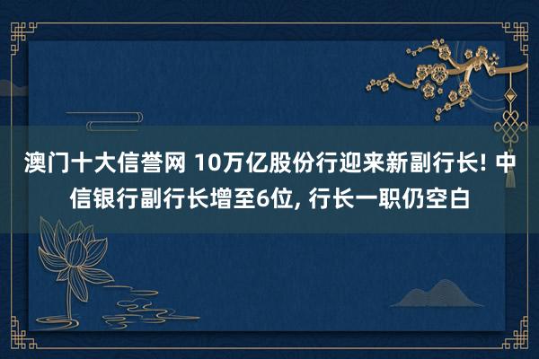 澳门十大信誉网 10万亿股份行迎来新副行长! 中信银行副行长增至6位, 行长一职仍空白