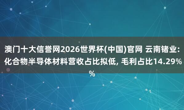 澳门十大信誉网2026世界杯(中国)官网 云南锗业: 化合物半导体材料营收占比拟低， 毛利占比14.29%