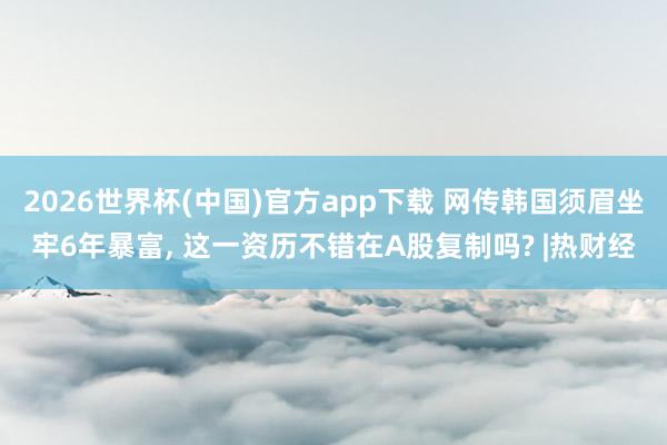 2026世界杯(中国)官方app下载 网传韩国须眉坐牢6年暴富, 这一资历不错在A股复制吗? |热财经
