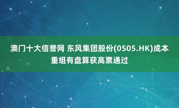 澳门十大信誉网 东风集团股份(0505.HK)成本重组有盘算获高票通过