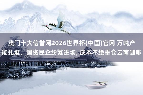 澳门十大信誉网2026世界杯(中国)官网 万吨产能扎堆、国资民企纷繁进场， 成本不绝重仓云南咖啡