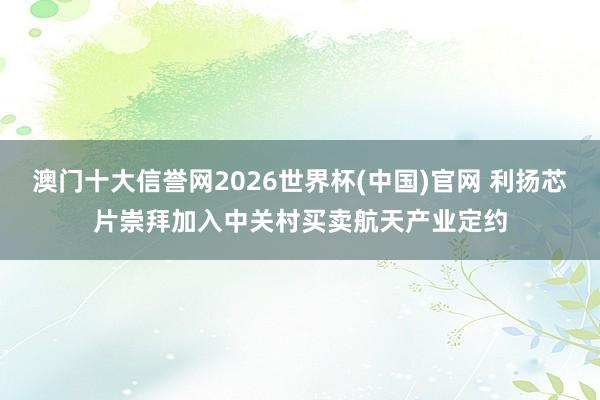 澳门十大信誉网2026世界杯(中国)官网 利扬芯片崇拜加入中关村买卖航天产业定约