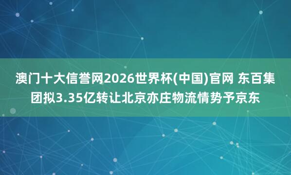 澳门十大信誉网2026世界杯(中国)官网 东百集团拟3.35亿转让北京亦庄物流情势予京东