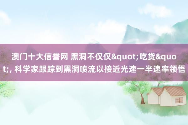 澳门十大信誉网 黑洞不仅仅"吃货"， 科学家跟踪到黑洞喷流以接近光速一半速率领悟