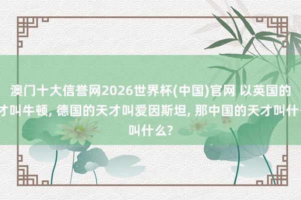 澳门十大信誉网2026世界杯(中国)官网 以英国的天才叫牛顿， 德国的天才叫爱因斯坦， 那中国的天才叫什么?