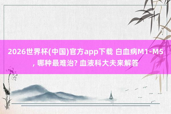 2026世界杯(中国)官方app下载 白血病M1-M5， 哪种最难治? 血液科大夫来解答