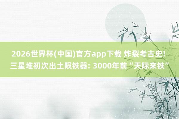 2026世界杯(中国)官方app下载 炸裂考古史! 三星堆初次出土陨铁器: 3000年前“天际来铁”