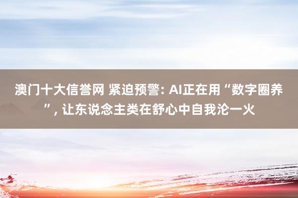 澳门十大信誉网 紧迫预警: AI正在用“数字圈养”， 让东说念主类在舒心中自我沦一火