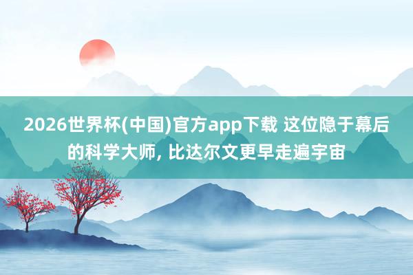 2026世界杯(中国)官方app下载 这位隐于幕后的科学大师， 比达尔文更早走遍宇宙