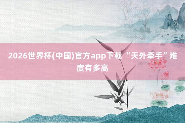 2026世界杯(中国)官方app下载 “天外牵手”难度有多高