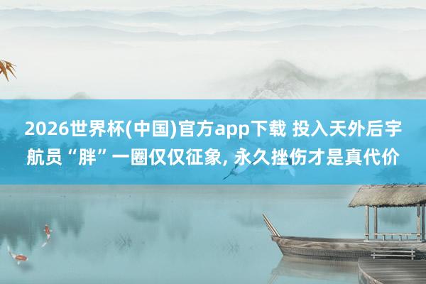 2026世界杯(中国)官方app下载 投入天外后宇航员“胖”一圈仅仅征象, 永久挫伤才是真代价