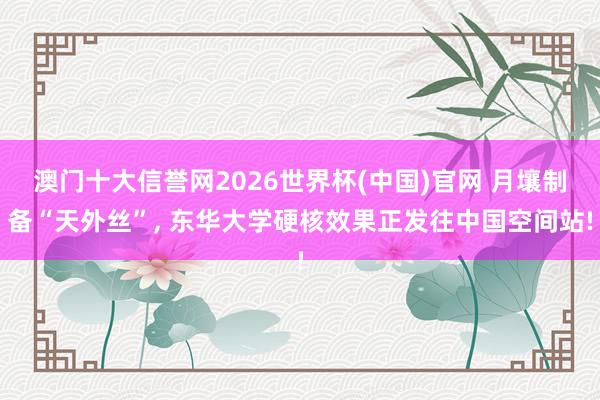澳门十大信誉网2026世界杯(中国)官网 月壤制备“天外丝”， 东华大学硬核效果正发往中国空间站!
