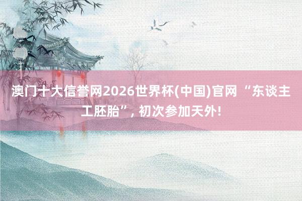 澳门十大信誉网2026世界杯(中国)官网 “东谈主工胚胎”， 初次参加天外!