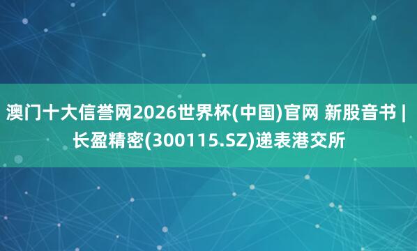 澳门十大信誉网2026世界杯(中国)官网 新股音书 | 长盈精密(300115.SZ)递表港交所